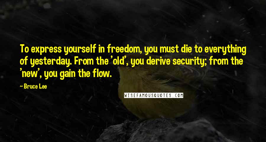 Bruce Lee Quotes: To express yourself in freedom, you must die to everything of yesterday. From the 'old', you derive security; from the 'new', you gain the flow.