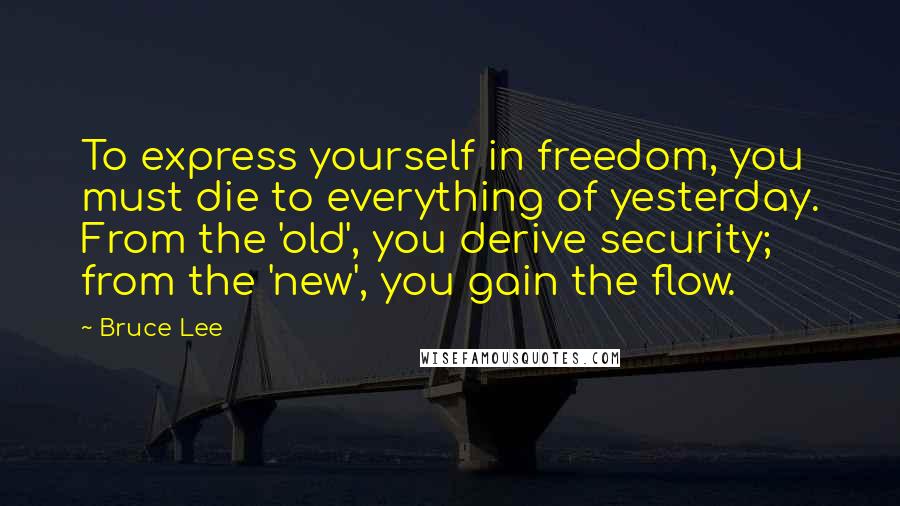 Bruce Lee Quotes: To express yourself in freedom, you must die to everything of yesterday. From the 'old', you derive security; from the 'new', you gain the flow.