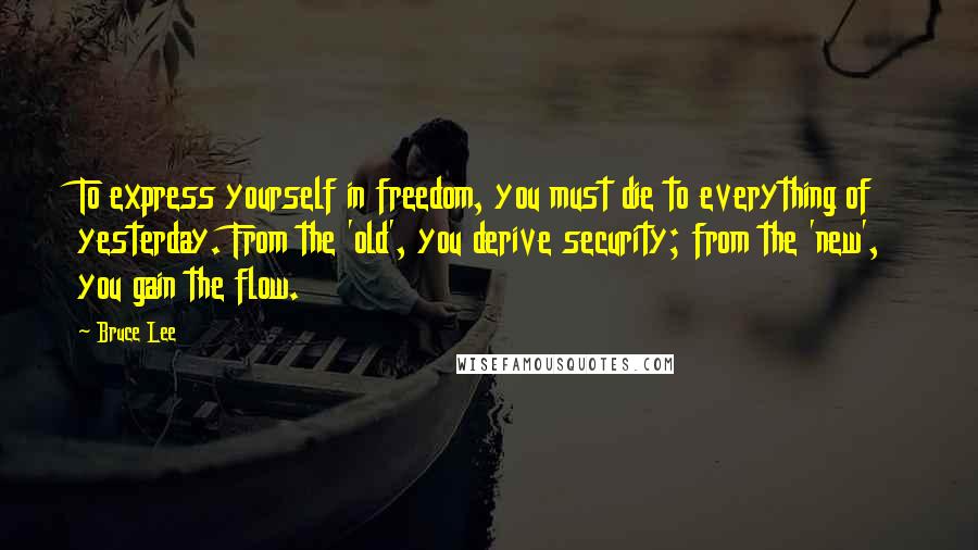 Bruce Lee Quotes: To express yourself in freedom, you must die to everything of yesterday. From the 'old', you derive security; from the 'new', you gain the flow.