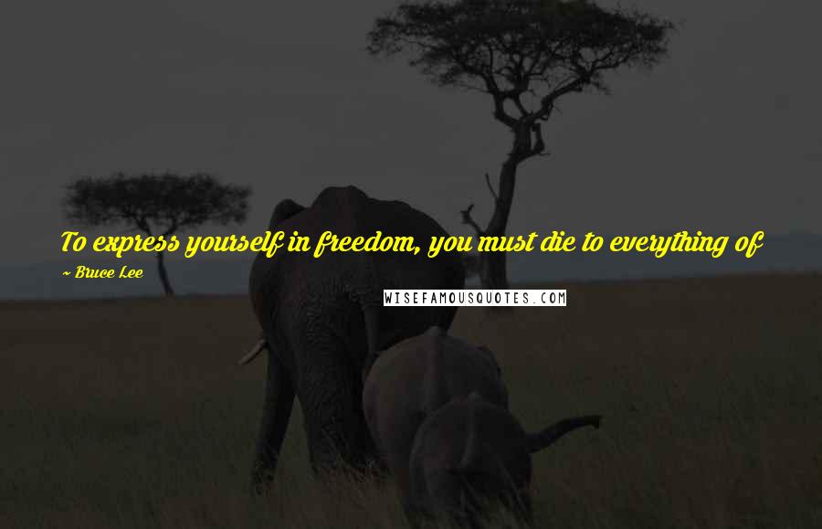 Bruce Lee Quotes: To express yourself in freedom, you must die to everything of yesterday. From the 'old', you derive security; from the 'new', you gain the flow.