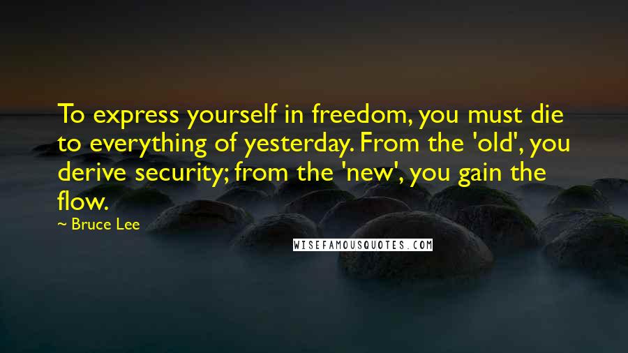 Bruce Lee Quotes: To express yourself in freedom, you must die to everything of yesterday. From the 'old', you derive security; from the 'new', you gain the flow.