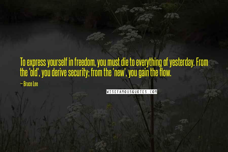 Bruce Lee Quotes: To express yourself in freedom, you must die to everything of yesterday. From the 'old', you derive security; from the 'new', you gain the flow.