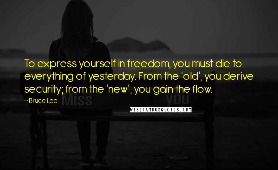 Bruce Lee Quotes: To express yourself in freedom, you must die to everything of yesterday. From the 'old', you derive security; from the 'new', you gain the flow.