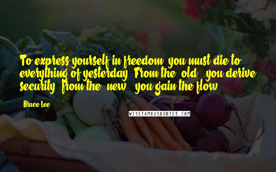 Bruce Lee Quotes: To express yourself in freedom, you must die to everything of yesterday. From the 'old', you derive security; from the 'new', you gain the flow.