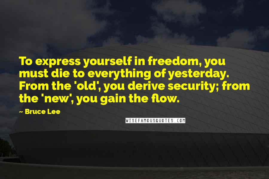 Bruce Lee Quotes: To express yourself in freedom, you must die to everything of yesterday. From the 'old', you derive security; from the 'new', you gain the flow.