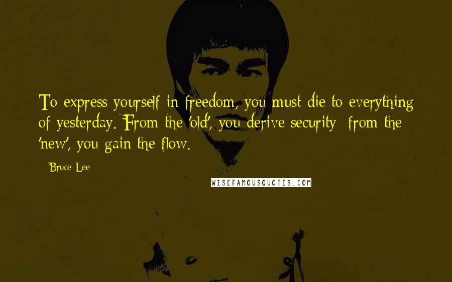 Bruce Lee Quotes: To express yourself in freedom, you must die to everything of yesterday. From the 'old', you derive security; from the 'new', you gain the flow.