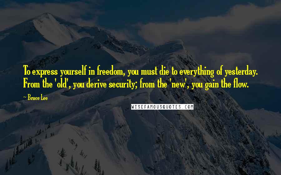 Bruce Lee Quotes: To express yourself in freedom, you must die to everything of yesterday. From the 'old', you derive security; from the 'new', you gain the flow.