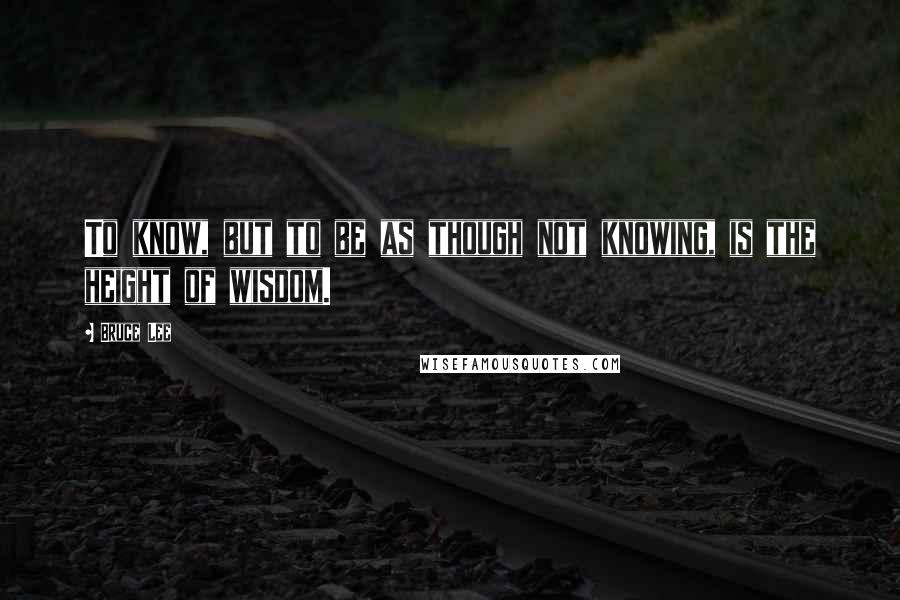 Bruce Lee Quotes: To know, but to be as though not knowing, is the height of wisdom.