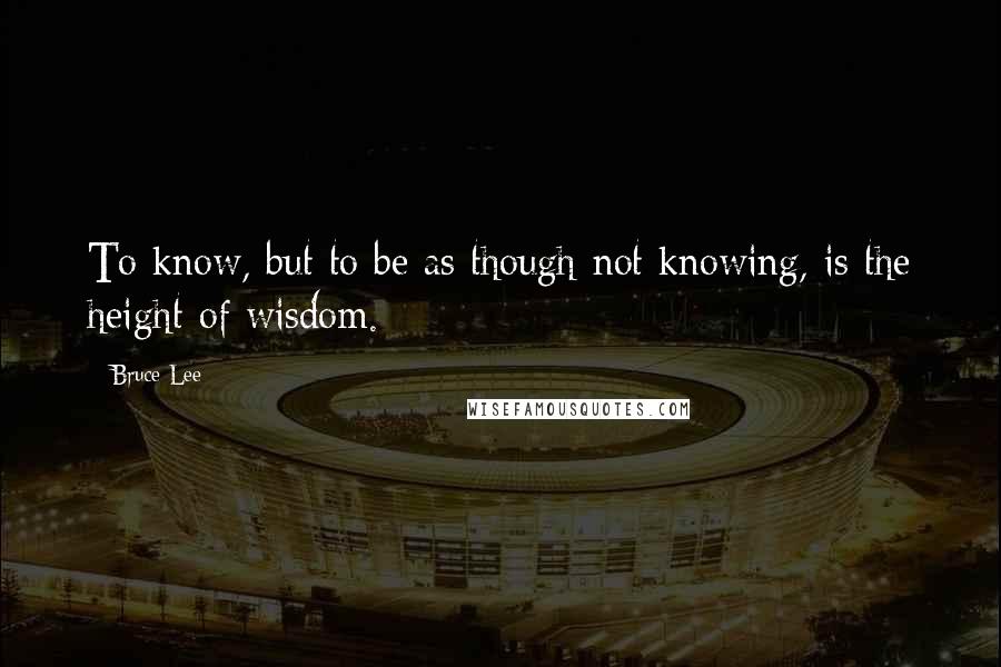 Bruce Lee Quotes: To know, but to be as though not knowing, is the height of wisdom.
