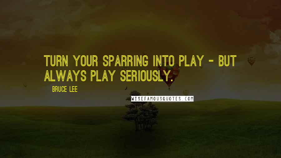 Bruce Lee Quotes: Turn your sparring into play - but always play seriously.