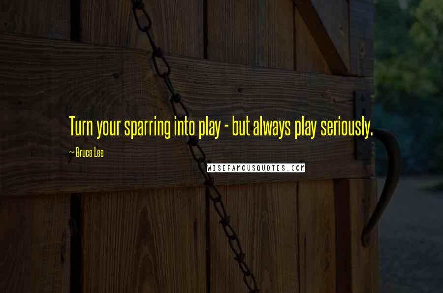 Bruce Lee Quotes: Turn your sparring into play - but always play seriously.