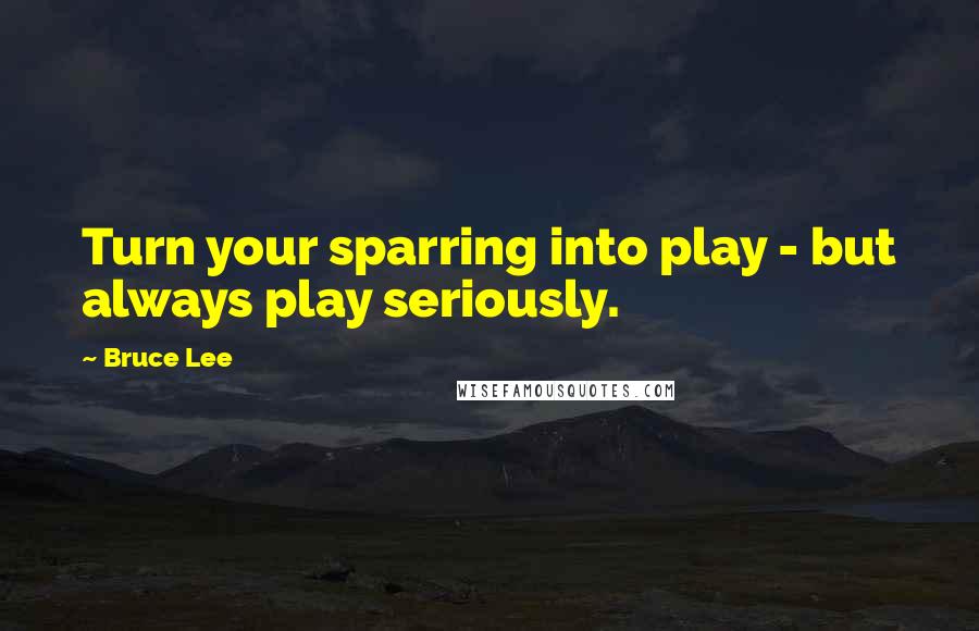 Bruce Lee Quotes: Turn your sparring into play - but always play seriously.