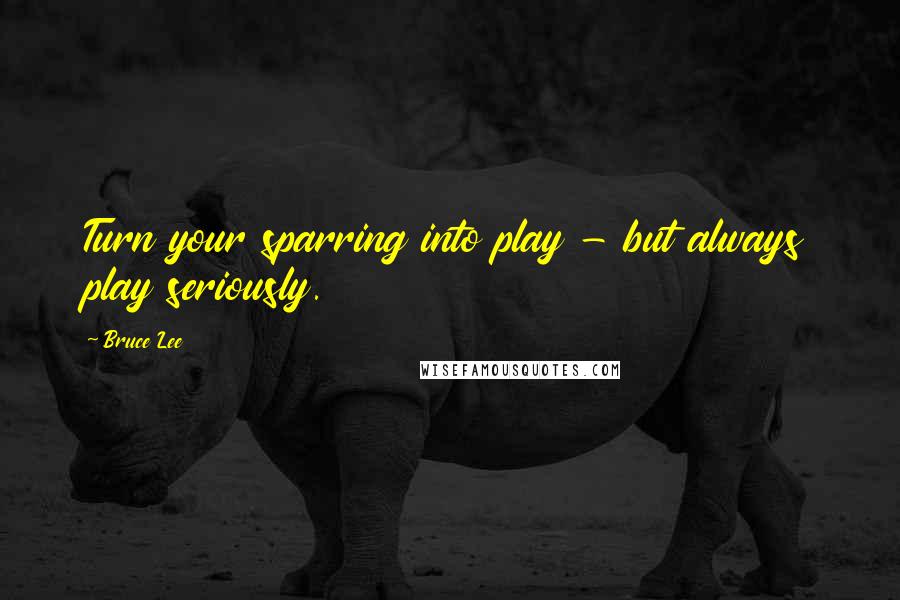 Bruce Lee Quotes: Turn your sparring into play - but always play seriously.