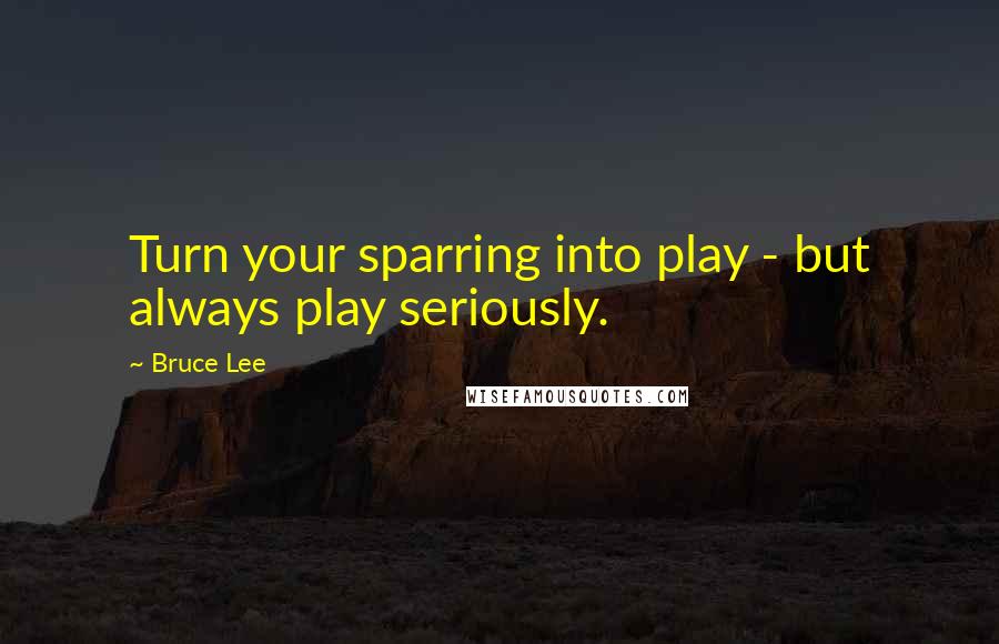 Bruce Lee Quotes: Turn your sparring into play - but always play seriously.