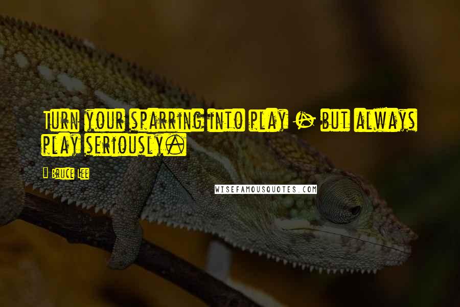 Bruce Lee Quotes: Turn your sparring into play - but always play seriously.