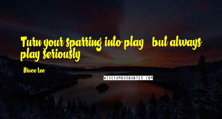 Bruce Lee Quotes: Turn your sparring into play - but always play seriously.