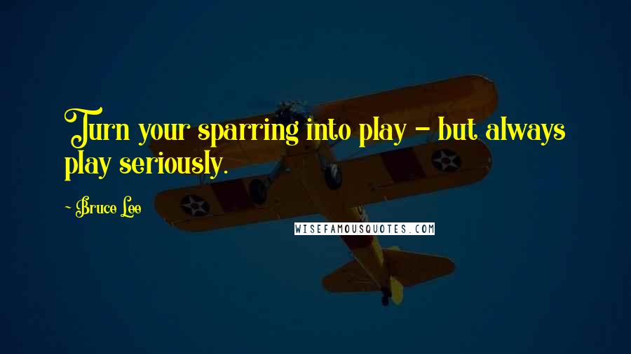 Bruce Lee Quotes: Turn your sparring into play - but always play seriously.