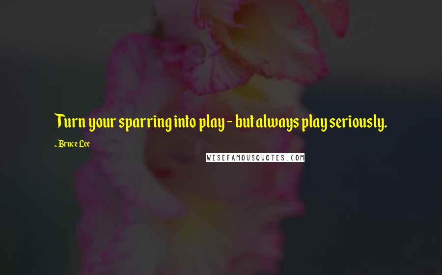 Bruce Lee Quotes: Turn your sparring into play - but always play seriously.