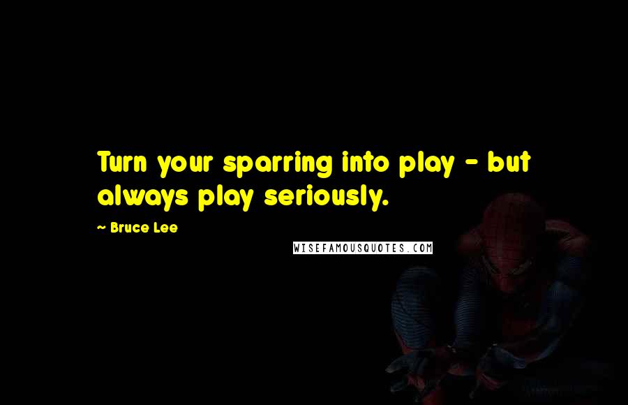 Bruce Lee Quotes: Turn your sparring into play - but always play seriously.