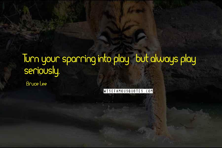 Bruce Lee Quotes: Turn your sparring into play - but always play seriously.