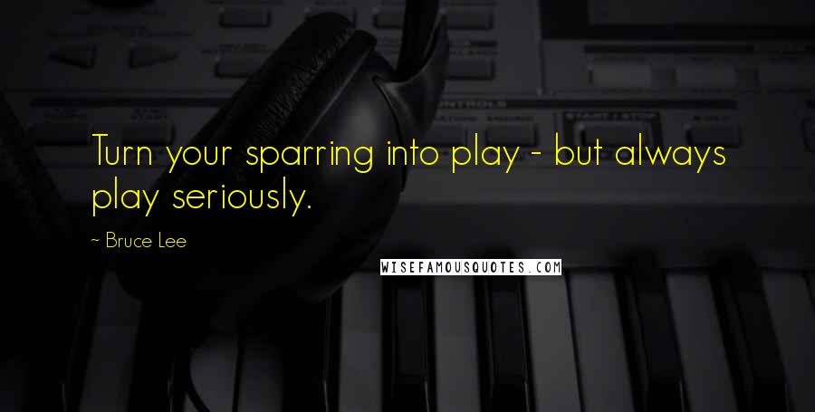 Bruce Lee Quotes: Turn your sparring into play - but always play seriously.