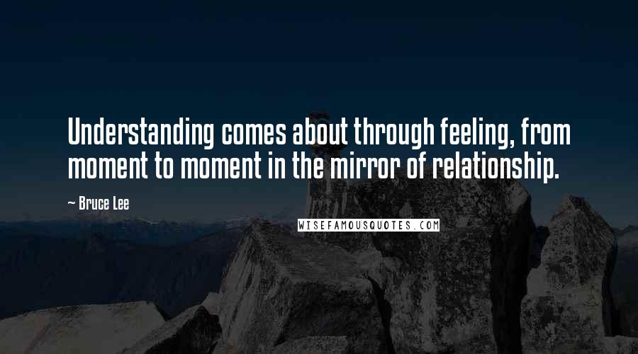 Bruce Lee Quotes: Understanding comes about through feeling, from moment to moment in the mirror of relationship.