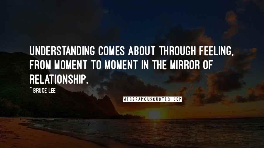 Bruce Lee Quotes: Understanding comes about through feeling, from moment to moment in the mirror of relationship.