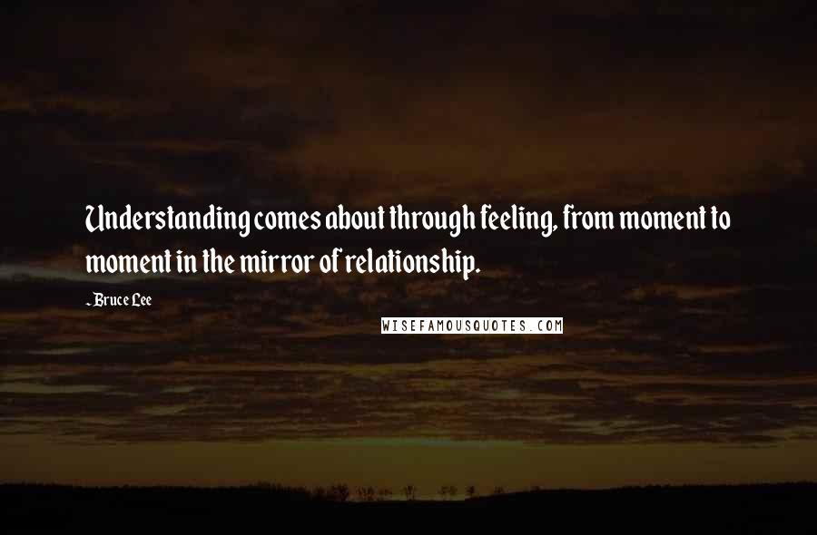 Bruce Lee Quotes: Understanding comes about through feeling, from moment to moment in the mirror of relationship.