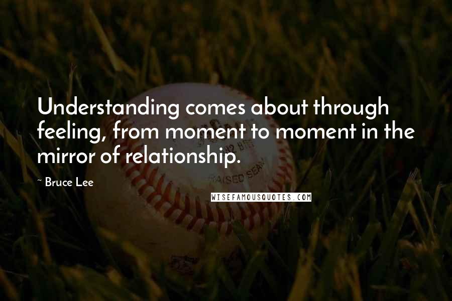 Bruce Lee Quotes: Understanding comes about through feeling, from moment to moment in the mirror of relationship.