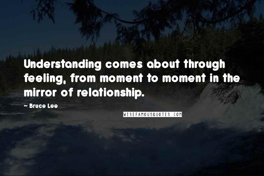 Bruce Lee Quotes: Understanding comes about through feeling, from moment to moment in the mirror of relationship.