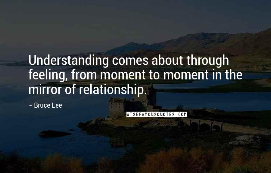 Bruce Lee Quotes: Understanding comes about through feeling, from moment to moment in the mirror of relationship.