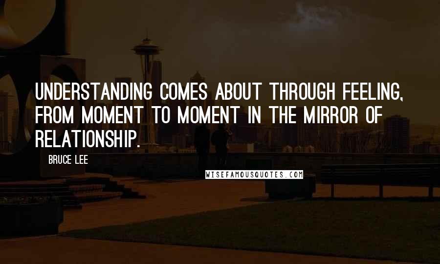 Bruce Lee Quotes: Understanding comes about through feeling, from moment to moment in the mirror of relationship.