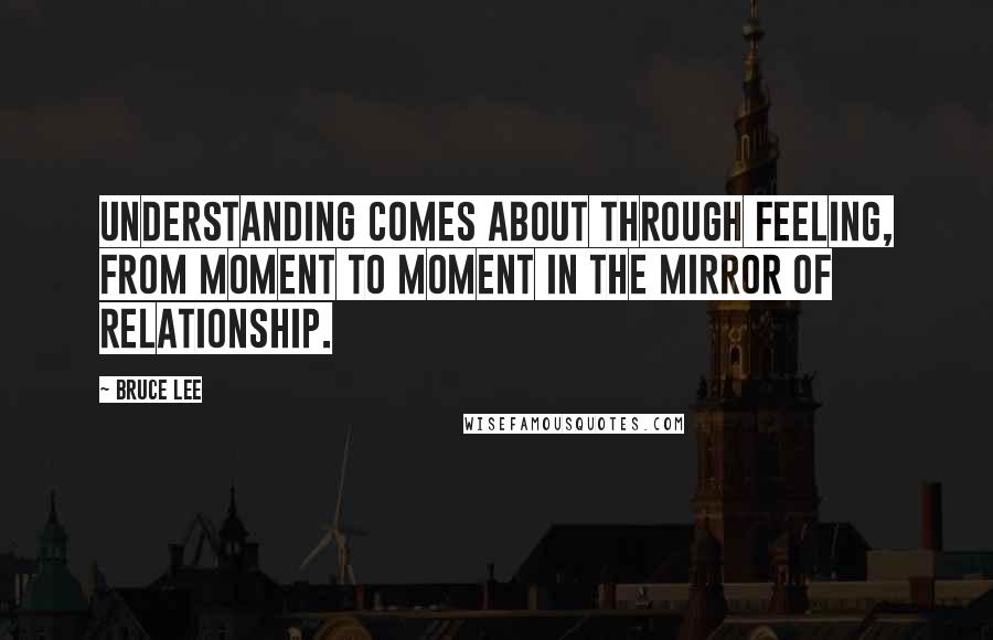 Bruce Lee Quotes: Understanding comes about through feeling, from moment to moment in the mirror of relationship.