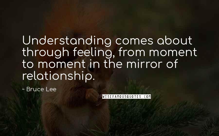 Bruce Lee Quotes: Understanding comes about through feeling, from moment to moment in the mirror of relationship.