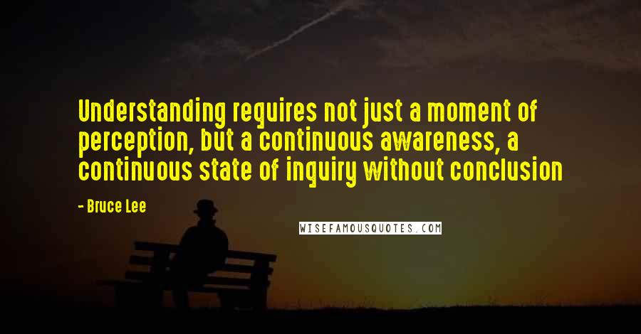 Bruce Lee Quotes: Understanding requires not just a moment of perception, but a continuous awareness, a continuous state of inquiry without conclusion