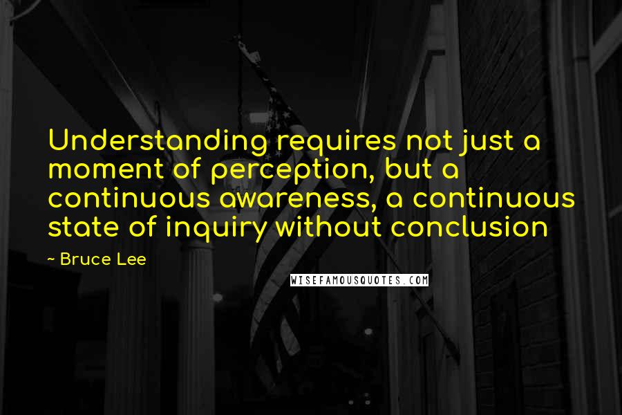 Bruce Lee Quotes: Understanding requires not just a moment of perception, but a continuous awareness, a continuous state of inquiry without conclusion