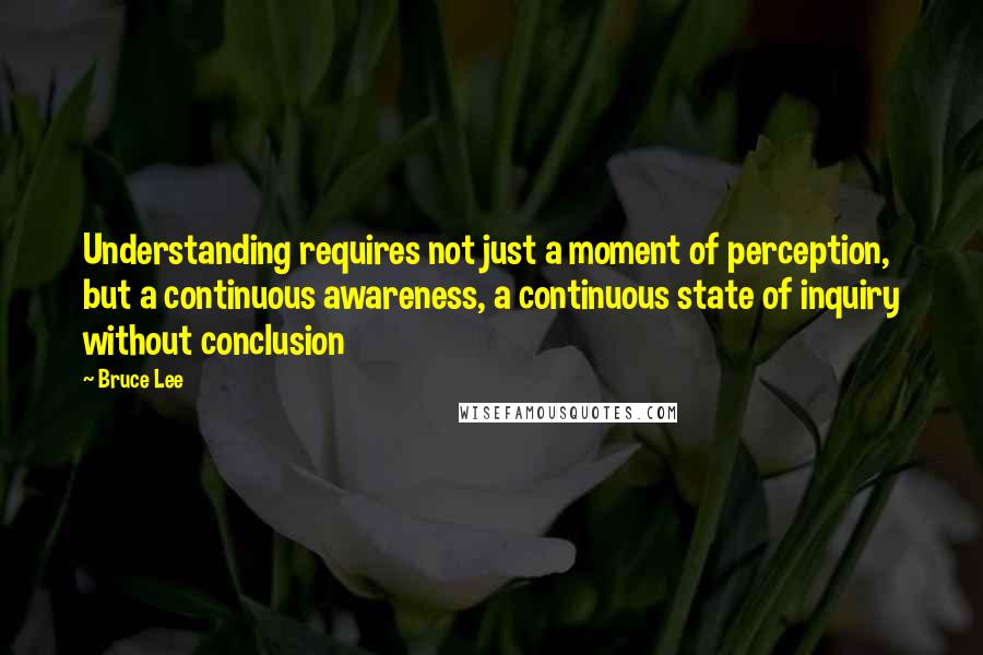 Bruce Lee Quotes: Understanding requires not just a moment of perception, but a continuous awareness, a continuous state of inquiry without conclusion