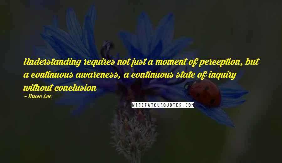 Bruce Lee Quotes: Understanding requires not just a moment of perception, but a continuous awareness, a continuous state of inquiry without conclusion