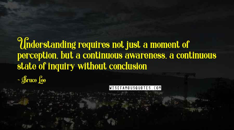 Bruce Lee Quotes: Understanding requires not just a moment of perception, but a continuous awareness, a continuous state of inquiry without conclusion