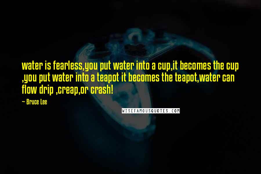 Bruce Lee Quotes: water is fearless,you put water into a cup,it becomes the cup ,you put water into a teapot it becomes the teapot,water can flow drip ,creap,or crash!