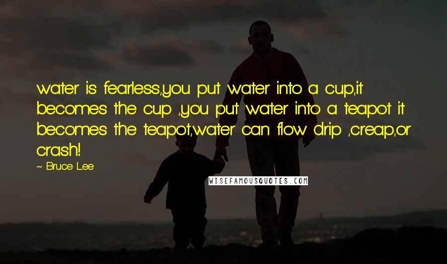 Bruce Lee Quotes: water is fearless,you put water into a cup,it becomes the cup ,you put water into a teapot it becomes the teapot,water can flow drip ,creap,or crash!