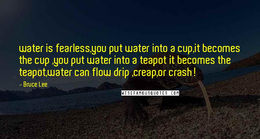 Bruce Lee Quotes: water is fearless,you put water into a cup,it becomes the cup ,you put water into a teapot it becomes the teapot,water can flow drip ,creap,or crash!