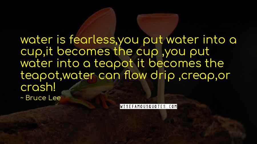 Bruce Lee Quotes: water is fearless,you put water into a cup,it becomes the cup ,you put water into a teapot it becomes the teapot,water can flow drip ,creap,or crash!