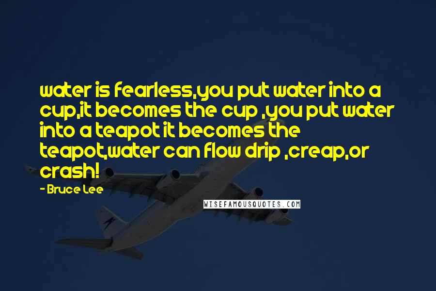 Bruce Lee Quotes: water is fearless,you put water into a cup,it becomes the cup ,you put water into a teapot it becomes the teapot,water can flow drip ,creap,or crash!