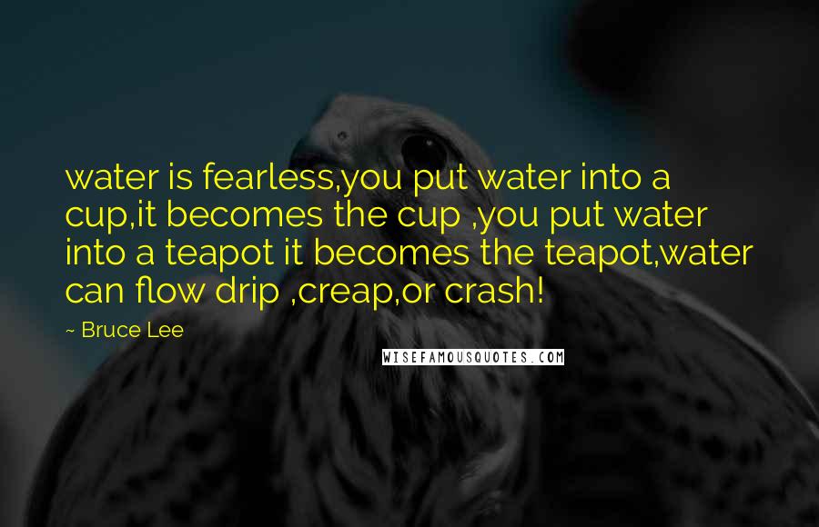 Bruce Lee Quotes: water is fearless,you put water into a cup,it becomes the cup ,you put water into a teapot it becomes the teapot,water can flow drip ,creap,or crash!