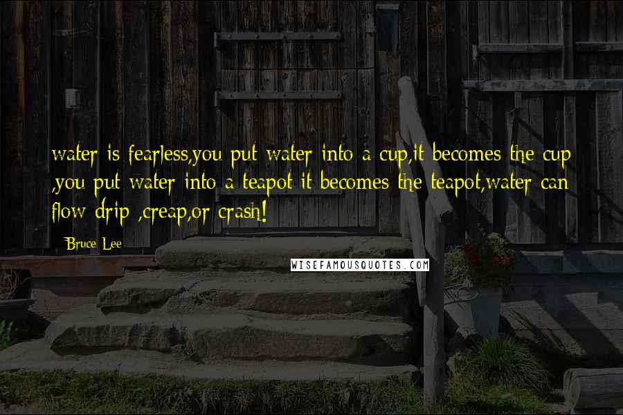 Bruce Lee Quotes: water is fearless,you put water into a cup,it becomes the cup ,you put water into a teapot it becomes the teapot,water can flow drip ,creap,or crash!