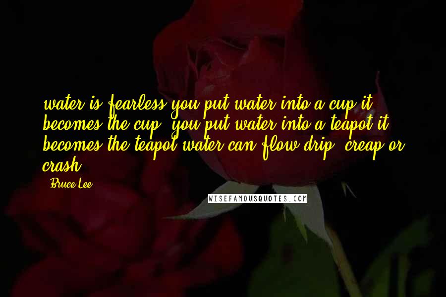 Bruce Lee Quotes: water is fearless,you put water into a cup,it becomes the cup ,you put water into a teapot it becomes the teapot,water can flow drip ,creap,or crash!