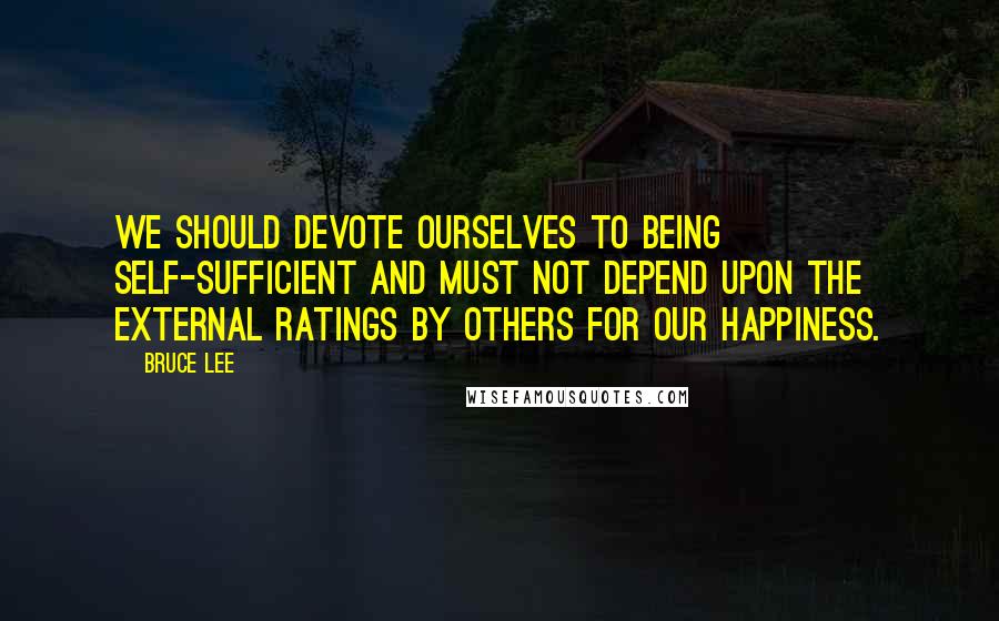 Bruce Lee Quotes: We should devote ourselves to being self-sufficient and must not depend upon the external ratings by others for our happiness.