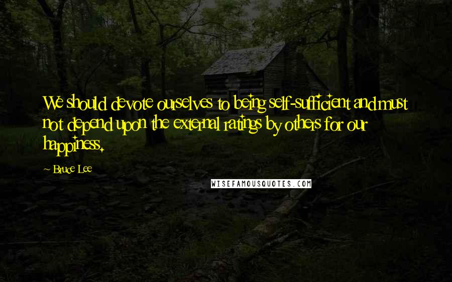 Bruce Lee Quotes: We should devote ourselves to being self-sufficient and must not depend upon the external ratings by others for our happiness.