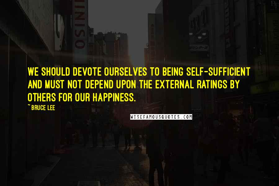 Bruce Lee Quotes: We should devote ourselves to being self-sufficient and must not depend upon the external ratings by others for our happiness.